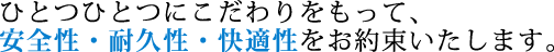 ひとつひとつにこだわりをもって、安全性・耐久性・快適性をお約束いたします。